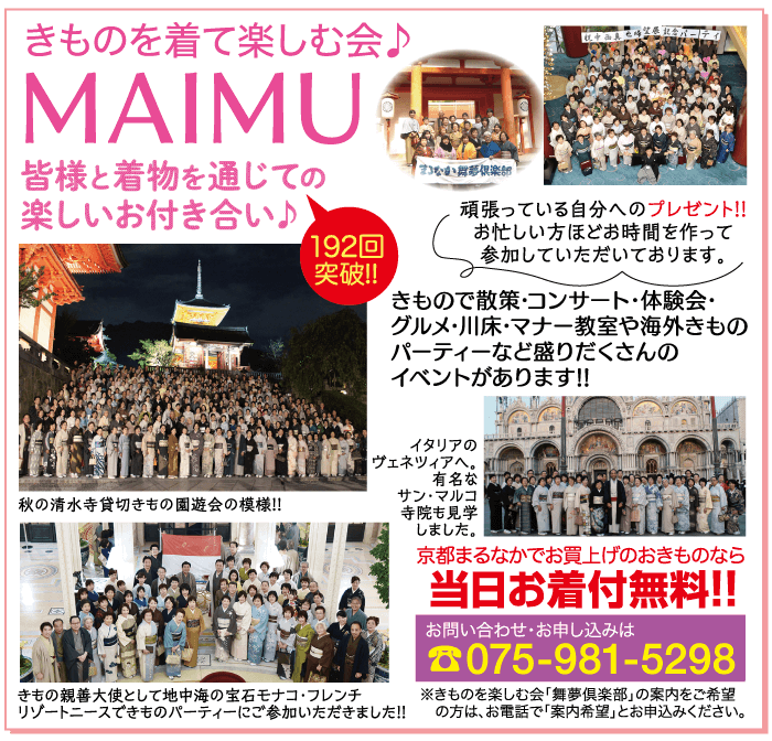 きものを着て楽しむ会♪ MAIMU 皆様と着物を通じての 楽しいお付き合い♪ 192回 突破!! 倶楽部 頑張っている自分へのプレゼント!! お忙しい方ほどお時間を作って 参加していただいております。 きもので散策・コンサート・体験会・ グルメ・川床・マナー教室や海外きもの パーティーなど盛りだくさんの イベントがあります!! イタリアの ヴェネツィアへ。 有名な 秋の清水寺貸切きもの園遊会の模様!! きもの親善大使として地中海の宝石モナコ・フレンチ リゾートニースできものパーティーにご参加いただきました!! サン・マルコ 寺院も見学 しました。 京都まるなかでお買上げのおきものなら 当日お着付無料!! お問い合わせ・お申し込みは 075-981-5298 きものを楽しむ会 「舞夢倶楽部」 の案内をご希望 の方は、お電話で「案内希望」とお申込みください。