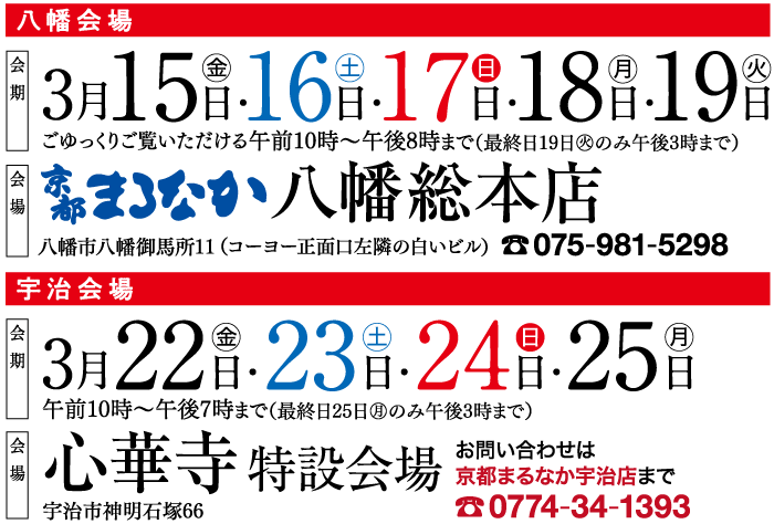 会場 会期 会場 八幡会場 金 火 315-16-178-188-198 ごゆっくりご覧いただける午前10時~午後8時まで(最終日19日 火のみ午後3時まで) やまなか八幡総本店 八幡市八幡御馬所11 (コーヨー正面口左隣の白いビル)075-981-5298 宇治会場 3月 22 日 23 日 - 24 日 25 日 午前10時~午後7時まで(最終日25日のみ午後3時まで) 心華寺 特設会場 宇治市神明石塚66 お問い合わせは 京都まるなか宇治店まで 0774-34-1393