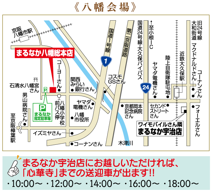 开 石清水八幡宮 | さん a ס 男山病院さん 至京阪樟葉駅 P まるなか 指定駐車場 停 コーヨーさん前バス停 京阪 八幡市駅 | まるなか八幡総本店 《八幡会場》 国道1号線 1 国道24号線・大久保バイパス 第二京阪道路 関西 みらい ●銀行さん コスモ GSさん 24 前八 ヤマダ バ幡 電機さん ●京都岡本 セカンド● 八幡 記念病院 さん ストリート さん 市役所 校 イズミヤさん | まるなか宇治店 |大旧 道線 コーナンさん」 フォーエルさん 大和街道 マクドナルドさん 近鉄大久保駅 陸上自衛隊駐屯地● ヤマダ電機さん ←至小椋IC | ワイモバイルさん隣 コーナンさん 木津川 ||| まるなか宇治店にお越しいただければ、 「心華寺」までの送迎車が出ます!! · 10:00~ ·12:00~ · 14:00~·16:00~·18:00~