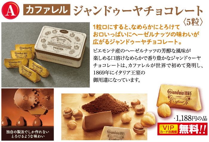A カファレル ジャンドゥーヤチョコレート Gladmaty Gianduin 1865 TOZZO Gardin 1865 Ciendain 165 da 1粒口にすると、なめらかにとろけて お口いっぱいにヘーゼルナッツの味わいが 広がるジャンドゥーヤチョコレート。 ピエモンテのヘーゼルナッツの芳醇な風味が 楽しめる口溶けなめらかで香り豊かなジャンドゥーヤ チョコレートは、カファレルが世界で初めて発明し、 1869年にイタリア王室の 御用達になっています。 Gianduia 1865 独自の製法でしか作れない とろけるような味わい Gianduia 1865 Cufferet ・1,188円の品 VIP 無料!! カード会員様