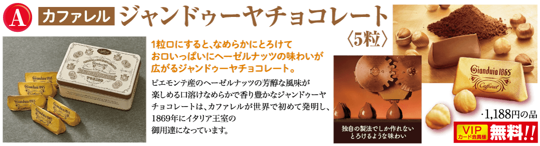 A カファレル ジャンドゥーヤチョコレート Gladmaty Gianduin 1865 TOZZO Gardin 1865 Ciendain 165 da 1粒口にすると、なめらかにとろけて お口いっぱいにヘーゼルナッツの味わいが 広がるジャンドゥーヤチョコレート。 ピエモンテのヘーゼルナッツの芳醇な風味が 楽しめる口溶けなめらかで香り豊かなジャンドゥーヤ チョコレートは、カファレルが世界で初めて発明し、 1869年にイタリア王室の 御用達になっています。 Gianduia 1865 独自の製法でしか作れない とろけるような味わい Gianduia 1865 Cufferet ・1,188円の品 VIP 無料!! カード会員様