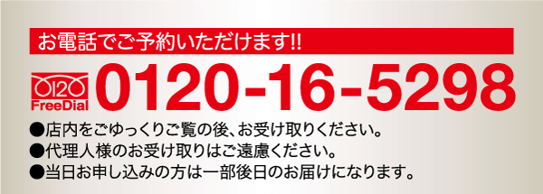 お電話でご予約いただけます!! 0120 FreeDial 0120-16-5298 ●店内をごゆっくりご覧の後、お受け取りください。 ●代理人様のお受け取りはご遠慮ください。 ●当日お申し込みの方は一部後日のお届けになります。