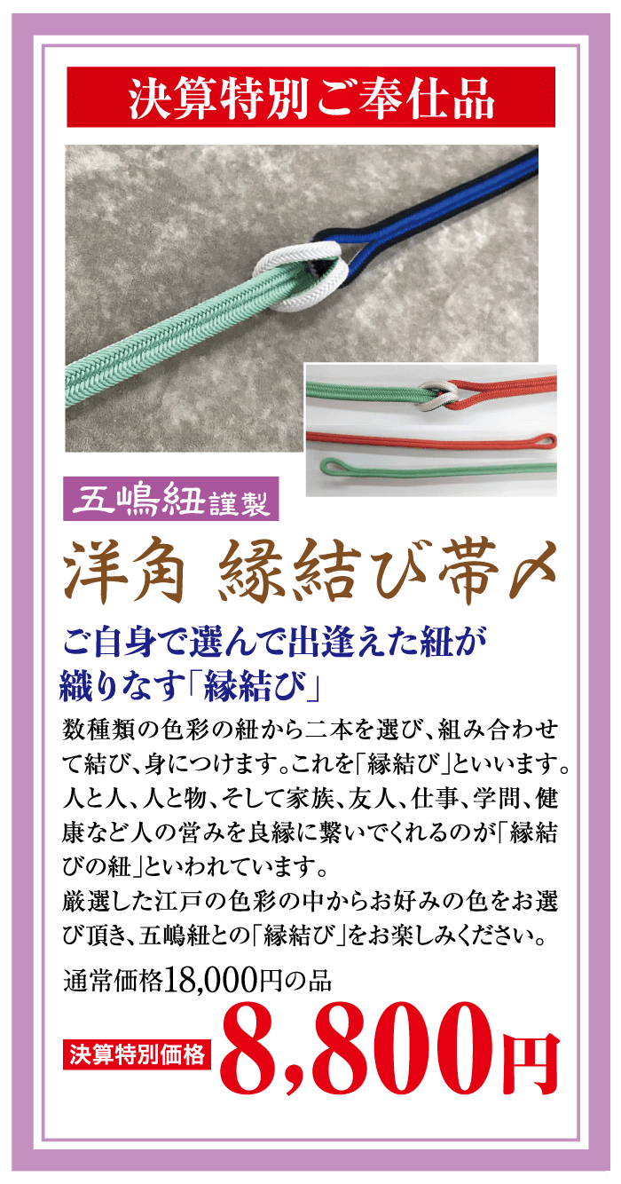 決算特別ご奉仕品 【五嶋紐謹製 洋角 縁結び帯〆 ご自身で選んで出逢えた紐が 織りなす「縁結び」 数種類の色彩の紐から二本を選び、組み合わせ て結び、身につけます。これを「縁結び」といいます。 人と人、人と物、そして家族、友人、仕事、学問、 健 康など人の営みを良縁に繋いでくれるのが「縁結 「びの紐」といわれています。 厳選した江戸の色彩の中からお好みの色をお選 び頂き、五嶋紐との「縁結び」をお楽しみください。 通常価格18,000円の品 |決算特別価格 8,800円
