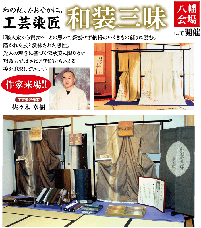 和の心、左打节汇。 工芸染匠 和装三味 「職人衆から貴女へ」 との思いで妥協せず納得のいくきもの創りに励む。 磨かれた技と洗練された感性。 先人の理念に基づく伝承美に限りない 想像力で、まさに理想的ともいえる 美を追求しています。 作家来場!! 工芸染匠作家 佐々木 幸樹 八幡| 会場 にて開催