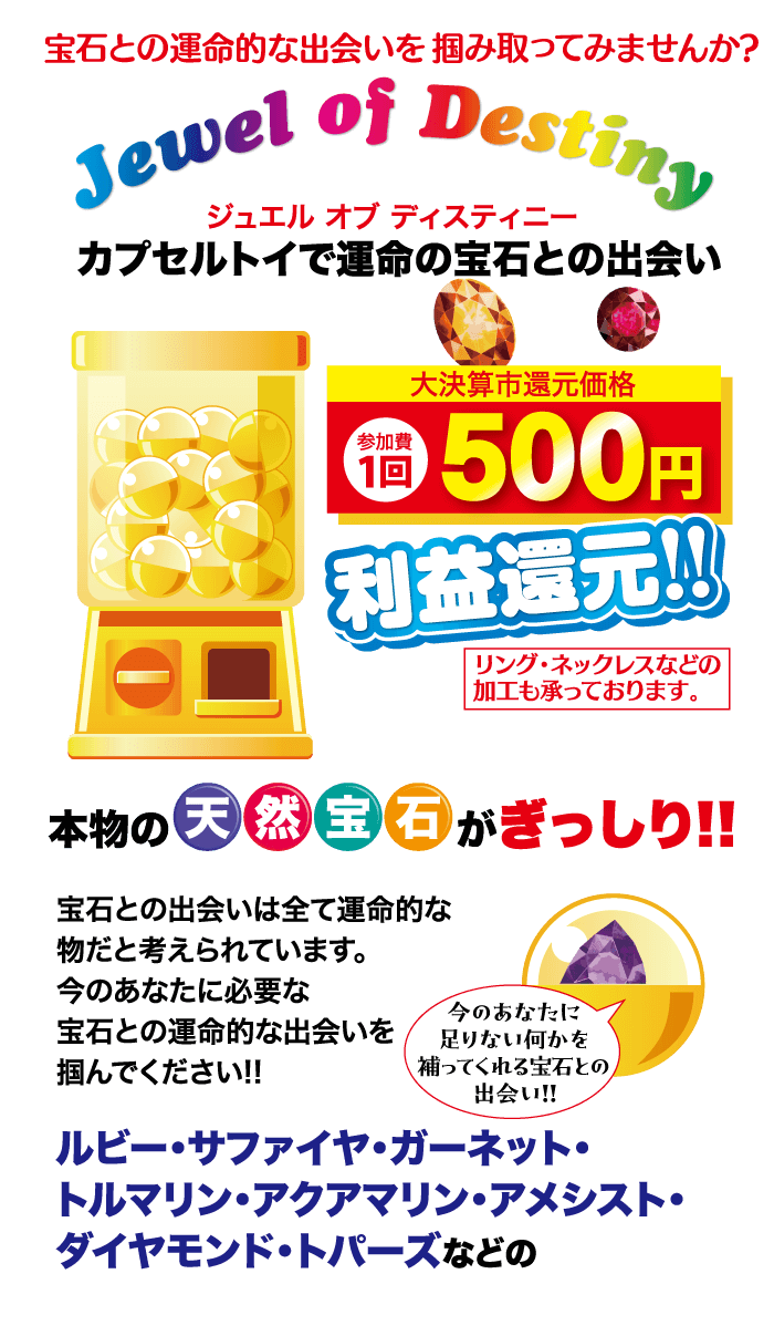 宝石との運命的な出会いを掴み取ってみませんか? Jewel of Destiny ジュエル オブ ディスティニー カプセルトイで運命の宝石との出会い 参加費 大決算市還元価格 10 500 円 1回 利益還元!! リング・ネックレスなどの 加工も承っております。 本物の天然 宝石がぎっしり!! 宝石との出会いは全て運命的な 物だと考えられています。 今のあなたに必要な 今のあなたに 宝石との運命的な出会いを 掴んでください!! 足りない何かを 補ってくれる宝石との 出会い!! ルビー・サファイヤ・ガーネット・ トルマリン・アクアマリン・アメシスト・ ダイヤモンド・トパーズなどの
