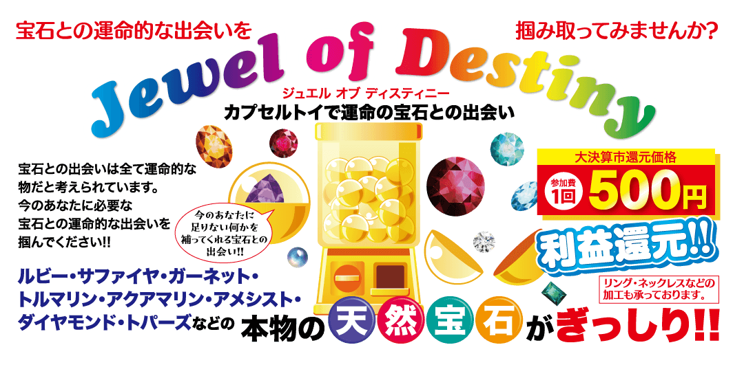 宝石との運命的な出会いを掴み取ってみませんか? Jewel of Destiny ジュエル オブ ディスティニー カプセルトイで運命の宝石との出会い 参加費 大決算市還元価格 10 500 円 1回 利益還元!! リング・ネックレスなどの 加工も承っております。 本物の天然 宝石がぎっしり!! 宝石との出会いは全て運命的な 物だと考えられています。 今のあなたに必要な 今のあなたに 宝石との運命的な出会いを 掴んでください!! 足りない何かを 補ってくれる宝石との 出会い!! ルビー・サファイヤ・ガーネット・ トルマリン・アクアマリン・アメシスト・ ダイヤモンド・トパーズなどの