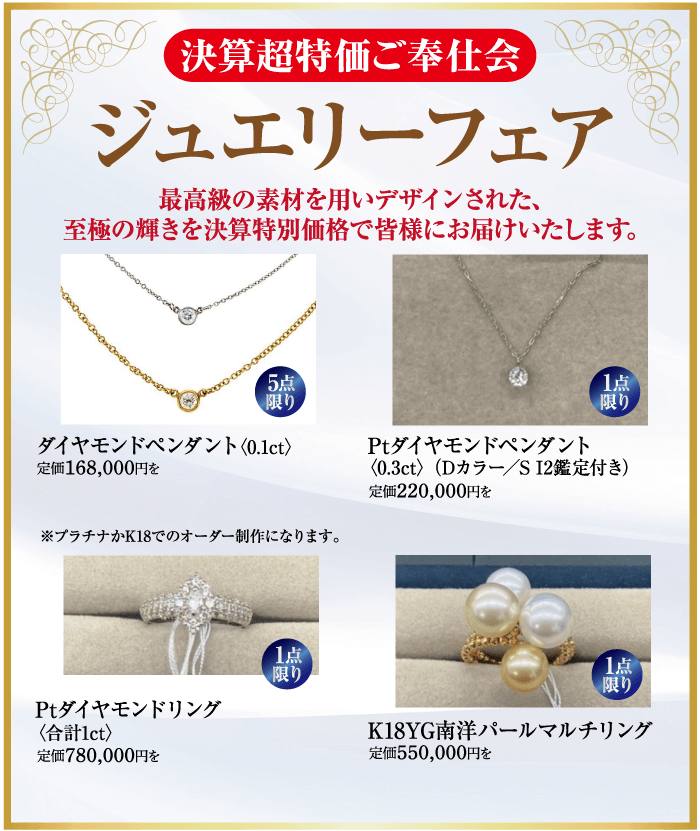 (決算超特価ご奉仕会 ジュエリーフェア 最高級の素材を用いデザインされた、 至極の輝きを決算特別価格で皆様にお届けいたします。 000000 5点 限り ダイヤモンドペンダント 定価168,000円を ※プラチナかK18でのオーダー制作になります。 Ptダイヤモンドペンダント 1点 限り 〈0.3ct> Dカラー SI2鑑定付き) 定価220,000円を Ptダイヤモンドリング 〈合計1ct> 定価780,000円を 1点 限り 1点 限り K18YG南洋パールマルチリング 定価550,000円を