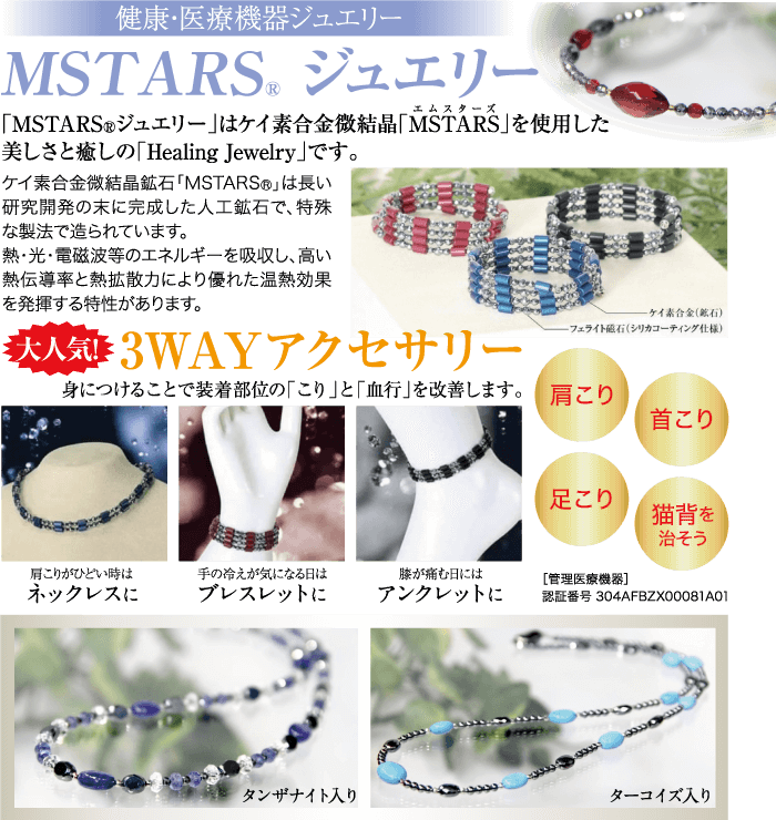 健康・医療機器ジュエリー MSTARS® ジュエリー エムスターズ 「MSTARS ® ジュエリー」はケイ素合金微結晶「MSTARS」を使用した 美しさと癒しの 「Healing Jewelry」 です。 ケイ素合金微結晶鉱石 「MSTARS®」は長い 研究開発の末に完成した人工鉱石で、 特殊 な製法で造られています。 熱・光・電磁波等のエネルギーを吸収し、高い 熱伝導率と熱拡散力により優れた温熱効果 を発揮する特性があります。 ケイ素合金(鉱石) -フェライト磁石 (シリカコーティング仕様) 大人気 3WAYアクセサリー 身につけることで装着部位の「こり」と「血行」を改善します。 肩こり 首こり 足こり 猫背を 治そう 肩こりがひどい時は ネックレスに 手の冷えが気になる日は ブレスレットに 膝が痛む日には [管理医療機器] アンクレットに 認証番号304AFBZX00081A01 タンザナイト入り ターコイズ入り