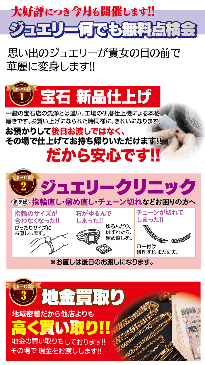 大好評につき今月も開催します!! ジュエリー何でも無料点検会 思い出のジュエリーが貴女の目の前で 華麗に変身します!! サービス 宝石 新品仕上げ 一般の宝石店の洗浄とは違い、工場の研磨仕上機による本格 磨きです。 お買い上げになられた時同様に、 きれいになります。 お預かりして後日お渡しではなく、 その場で仕上げてお持ち帰りいただけます!! だから安心です!! サービス 2 ジュエリークリニック 例えば 指輪直し・留め直し・チェーン切れなどお困りの方へ |指輪のサイズが 合わなくなった!! ぴったりサイズに お直しします。 石がゆるんで しまった!! チェーンが切れて しまった!! ゆるんだり、 はずれたら、 留め直しを。 ロー付け 修理すれば大丈夫。 ※お直しは後日のお渡しになります。 サービス 3 地金買取り 地域密着だから他店よりも 高く買い取り!! 地金の買い取りもしております!! その場で現金をお渡しします!! 10000 「HG61 日本1