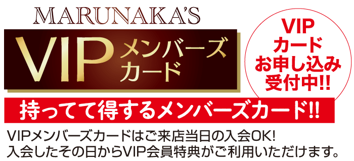 MARUNAKA'S メンバーズ VIP カード VIP カード お申し込み 受付中!! 持ってて得するメンバーズカード!! VIPメンバーズカードはご来店当日の入会OK! 入会したその日からVIP会員特典がご利用いただけます。