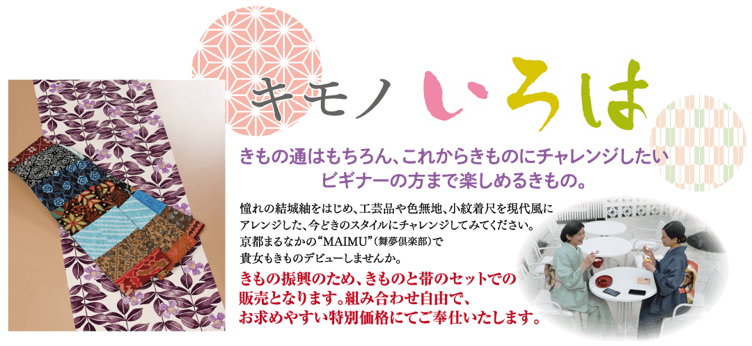 キモノいろは きもの通はもちろん、これからきものにチャレンジしたい ビギナーの方まで楽しめるきもの。 憧れの結城紬をはじめ、 工芸品や色無地、小紋着尺を現代風に アレンジした、今どきのスタイルにチャレンジしてみてください。 京都まるなかの “MAIMU” (舞夢倶楽部)で 貴女もきものデビューしませんか。 きもの振興のため、きものと帯のセットでの 販売となります。 組み合わせ自由で、 お求めやすい特別価格にてご奉仕いたします。