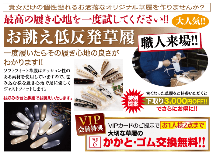 貴女だけの個性溢れるお洒落なオリジナル草履を作りませんか? 最高の履き心地を一度試してください!! 大人気!! お誂え低反発草履 職人来場!! 一度履いたらその履き心地の良さが わかります!! ソフトフィット草履はクッション性の ある素材を使用していますので、包 み込む様な履き心地で足に優しく ジャストフィットします。 お好みの台と鼻緒でお誂えいたします。 古くなった草履をご持参いただくと ・特別 提案 下取り 3,000円OFF!! でさらにお得に!! VIP 会員特典 VIPカードのご提示で お1人様2点まで 特典 「大切な草履の 8 かかとゴム交換無料!!