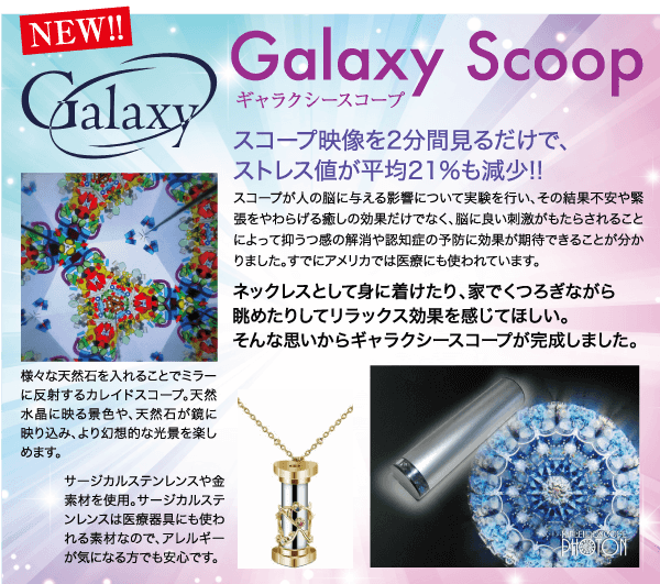 NEW!! Galaxy 様々な天然石を入れることでミラー に反射するカレイドスコープ。 天然 水晶に映る景色や、 天然石が鏡に 映り込み、 より幻想的な光景を楽し めます。 Galaxy Scoop ギャラクシースコープ スコープ映像を2分間見るだけで、 ストレス値が平均21%も減少!! スコープが人の脳に与える影響について実験を行い、その結果不安や緊 張をやわらげる癒しの効果だけでなく、 脳に良い刺激がもたらされること によって抑うつ感の解消や認知症の予防に効果が期待できることが分か りました。 すでにアメリカでは医療にも使われています。 サージカルステンレンスや金 素材を使用。 サージカルステ ンレンスは医療器具にも使わ れる素材なので、 アレルギー が気になる方でも安心です。 ネックレスとして身に着けたり、 家でくつろぎながら 眺めたりしてリラックス効果を感じてほしい。 そんな思いからギャラクシースコープが完成しました。