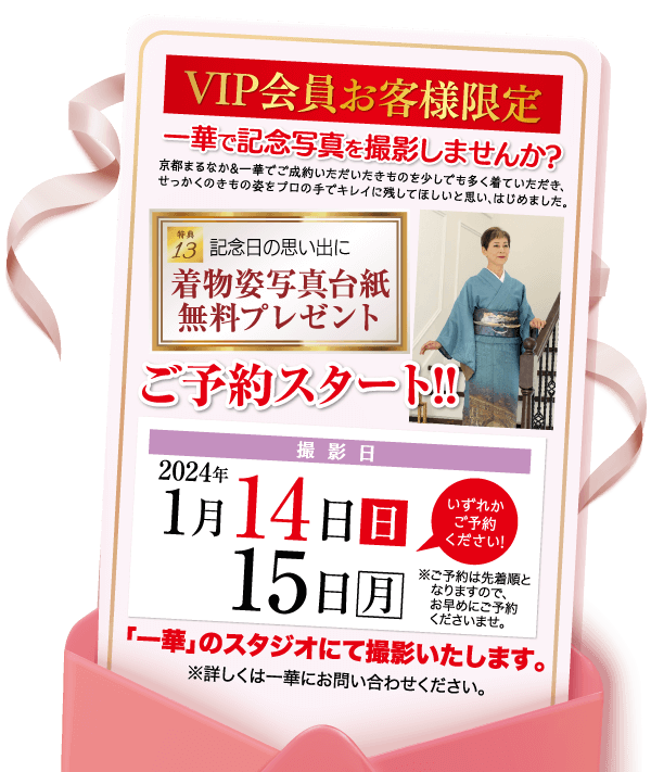 VIP会員お客様限定 一華で記念写真を撮影しませんか? 京都まるなか&一華でご成約いただいたきものを少しでも多く着ていただき、 せっかくのきもの姿をプロの手でキレイに残してほしいと思い、はじめました。 特典 13 記念日の思い出に | 着物姿写真台紙 無料プレゼント ご予約スタート!! 2024年 撮影日 1月14日 日 15日 月 いずれか ご予約 ください!」 ※ご予約は先着順と なりますので、 お早めにご予約 くださいませ。 「一華」のスタジオにて撮影いたします。 ※詳しくは一華にお問い合わせください。 [住所] 八幡市美濃山出口42-1