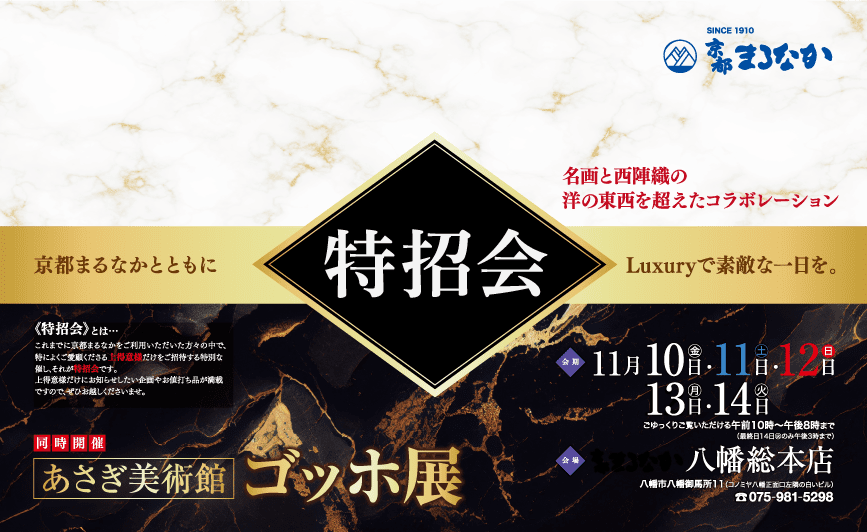 SINCE 1910 まろなか 名画と西陣織の 洋の東西を超えたコラボレーション 特招会 京都まるなかとともに Luxuryで素敵な一日を。 同時開催 《特招会> とは••• これまでに京都まるなかをご利用いただいた方々の中で、 特によくご愛顧くださる上場意様だけをご招待する特別な し、それが特会です。 上得意様だけにお知らせしたい企画やお値打ち品が満載 ですので、ぜひお越しくださいませ。 あさぎ美術館 ・ゴッホ展 (会期 11月10日・11日・12日 13日 14日 ごゆっくりご覧いただける午前10時~午後8時まで 14日のみ午後3時まで) まな 八幡総本店・ 八幡市八幡御所11 (コノミヤ口左隣の白いビル) 075-981-5298