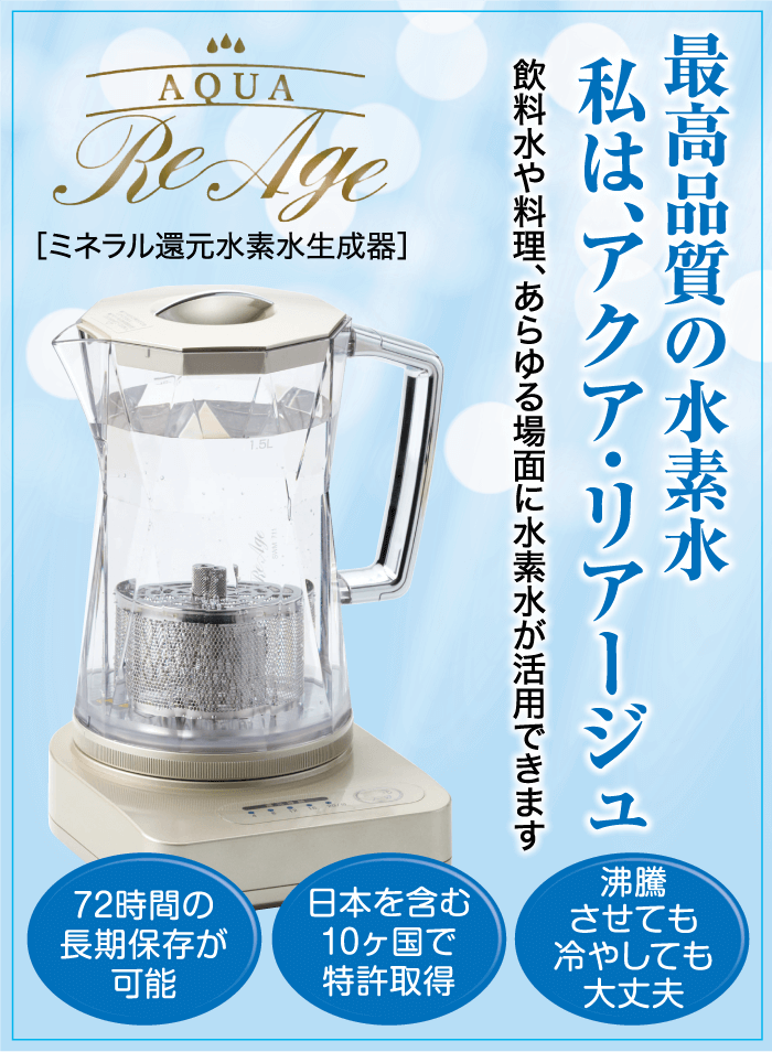 AQUA Re Age [ミネラル還元水素水生成器] 1.5L 私は、アクア・リアージュ 飲料水や料理、あらゆる場面に水素水が活用できます 最高品質の水素水 沸騰 72時間の 長期保存が 可能 日本を含む 10ヶ国で 特許取得 させても 冷やしても 大丈夫