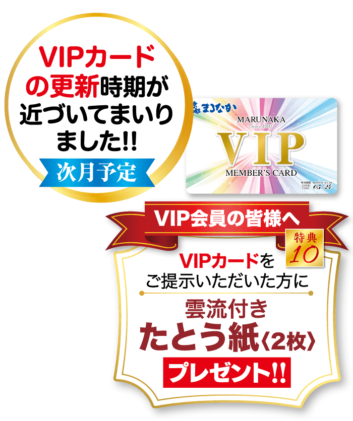 VIPカード の更新時期が 近づいてまいり ました!! 次月予定 まろなか MARUNAKA Since 1910 VIP MEMBER'S CARD VIP会員の皆様へ W MONTH YEAR GOOD 05/24 特典 VIPカードを10 ご提示いただいた方に 雲流付き たとう紙