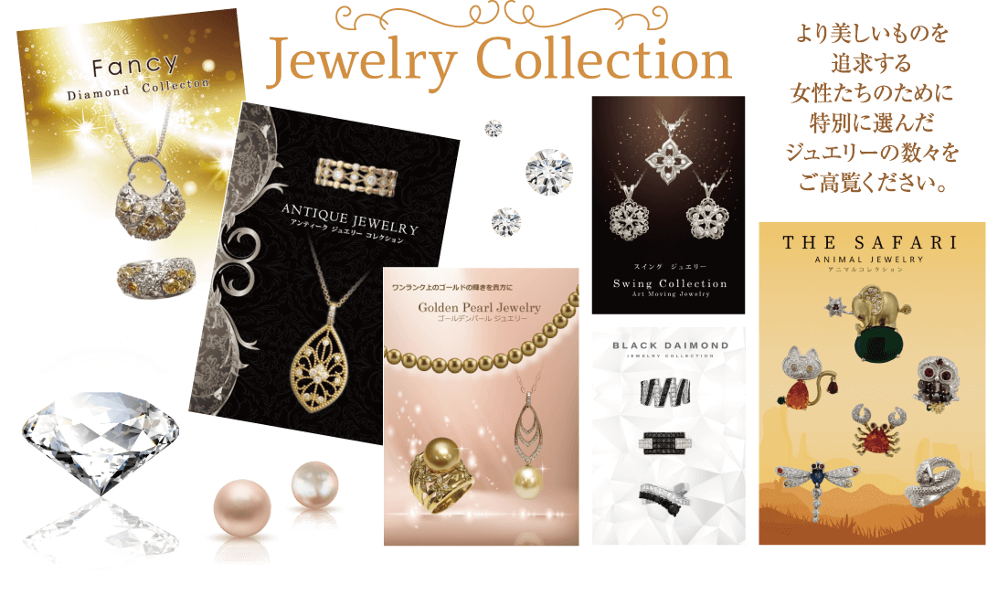 Jewelry Collection Fancy Diamond Collecton より美しいものを追求する 女性たちのために特別に 選んだジュエリーの数々を ご高覧ください。 THE SAFARI ANIMAL JEWELRY |アニマルコレクション ANTIQUE JEWELRY アンティークジュエリーコレクション ワンランク上のゴールドの輝きを貴方に Golden Pearl Jewelry ゴールデンパールジュエリー BLACK DAIMOND JEWELRY COLLECTION スイング ジュエリー Swing Collection. Art Moving Jewelry