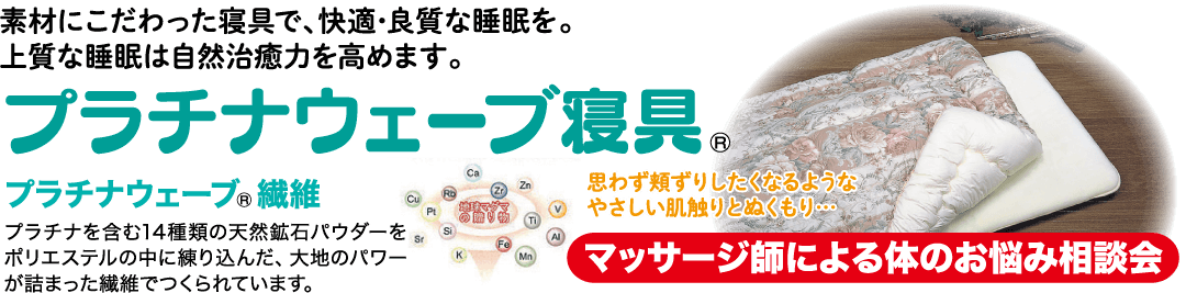 プラチナウェーブ寝具。 プラチナウェーブ 繊維 地のパワー国内します。 思わず頬ずりしたくなるような やさしい肌触りとぬくもり・・・ マッサージ師による体のお悩み相談会